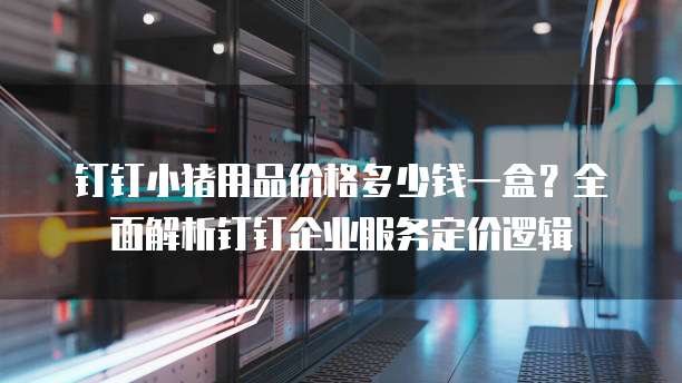 钉钉小猪用品价格多少钱一盒?全面解析钉钉企业服务定价逻辑