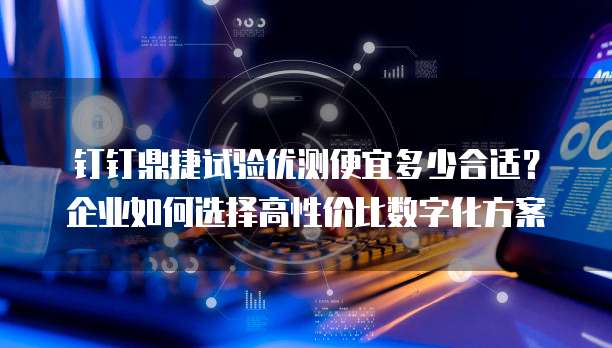 钉钉鼎捷试验优测便宜多少合适?企业如何选择高性价比数字化方案