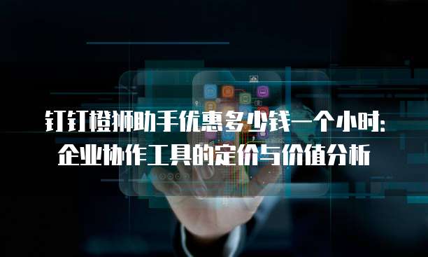 钉钉橙狮助手优惠多少钱一个小时:企业协作工具的定价与价值分析