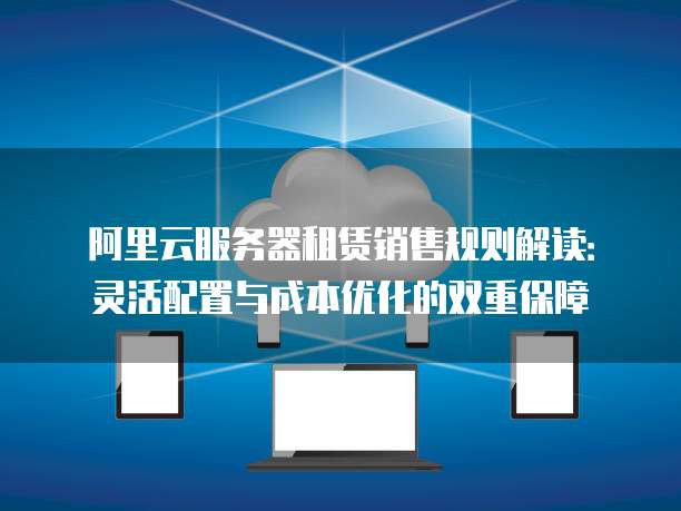 阿里云服务器租赁销售规则解读:灵活配置与成本优化的双重保障