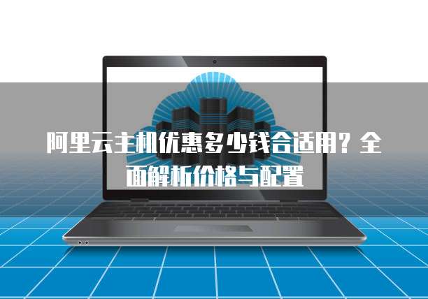 阿里云主机优惠多少钱合适用?全面解析价格与配置