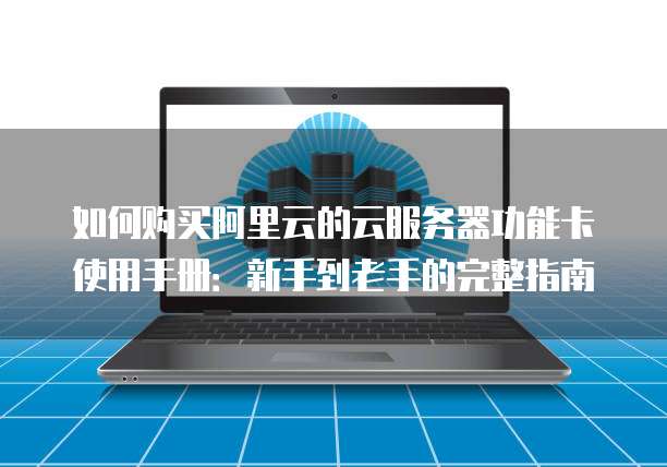 如何购买阿里云的云服务器功能卡使用手册:新手到老手的完整指南