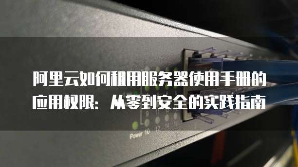 阿里云如何租用服务器使用手册的应用权限:从零到安全的实践指南