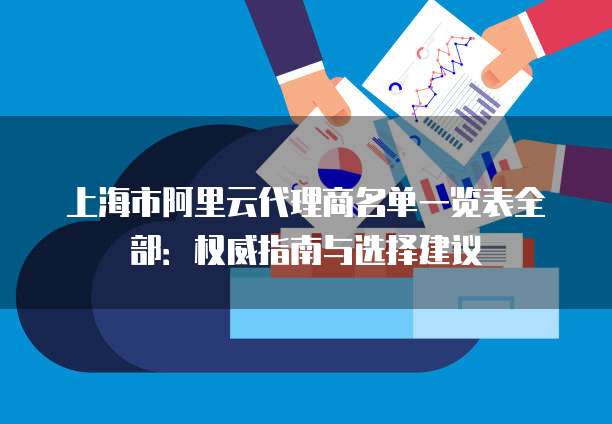 上海市阿里云代理商名单一览表全部:权威指南与选择建议