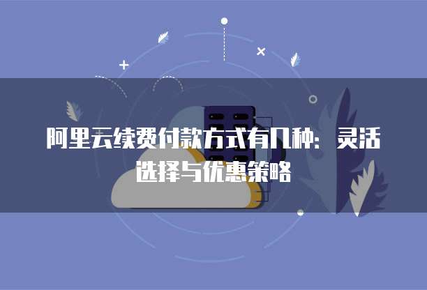 阿里云续费付款方式有几种：灵活选择与优惠策略