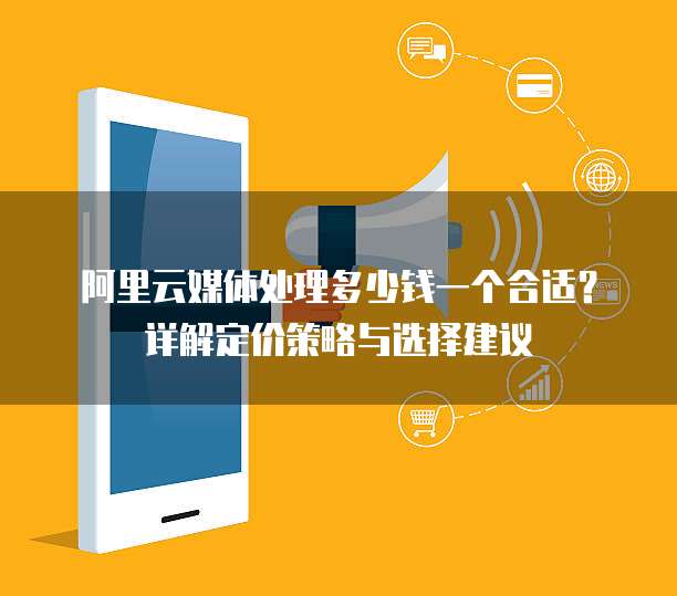 阿里云媒体处理多少钱一个合适?详解定价策略与选择建议