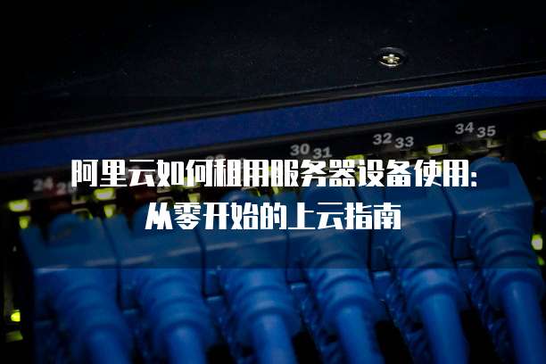 阿里云如何租用服务器设备使用:从零开始的上云指南