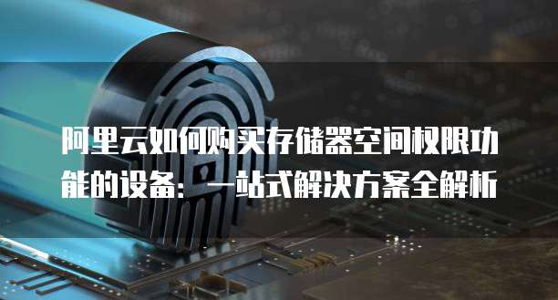 阿里云如何购买存储器空间权限功能的设备:一站式解决方案全解析