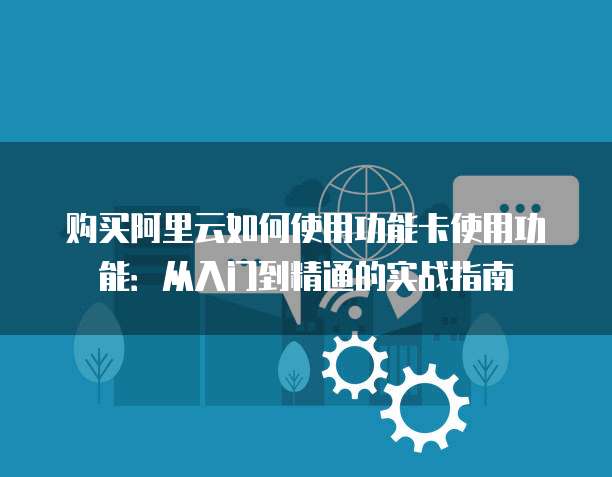 购买阿里云如何使用功能卡使用功能:从入门到精通的实战指南