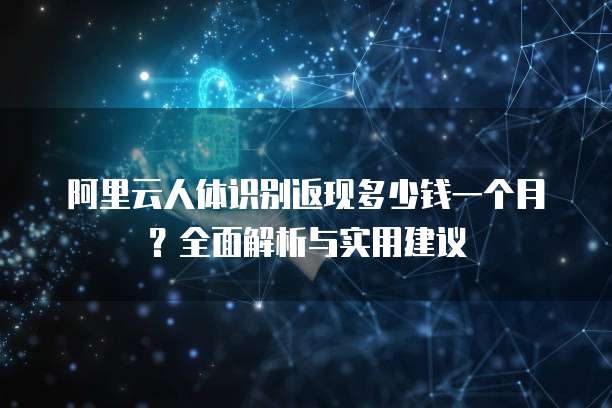 阿里云人体识别返现多少钱一个月?全面解析与实用建议
