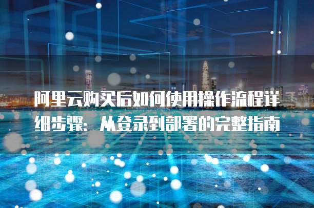 阿里云购买后如何使用操作流程详细步骤:从登录到部署的完整指南