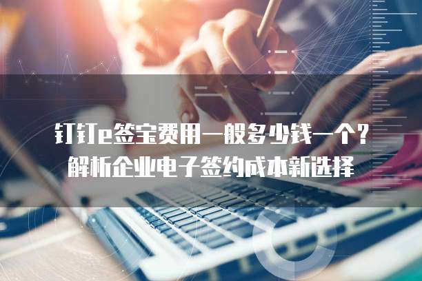 钉钉e签宝费用一般多少钱一个?解析企业电子签约成本新选择