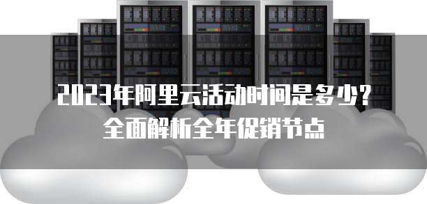 2023年阿里云活动时间是多少?全面解析全年促销节点