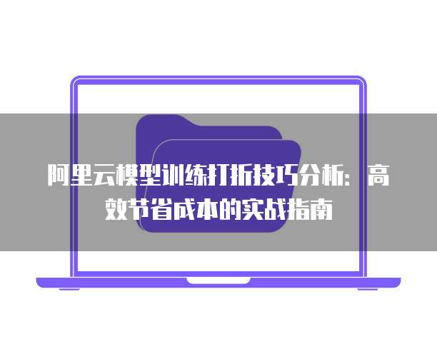 阿里云模型训练打折技巧分析:高效节省成本的实战指南