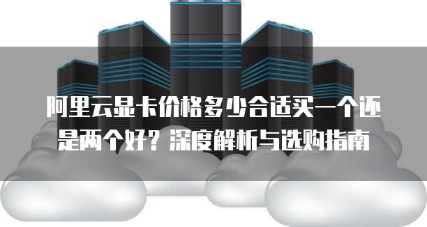 阿里云显卡价格多少合适买一个还是两个好?深度解析与选购指南