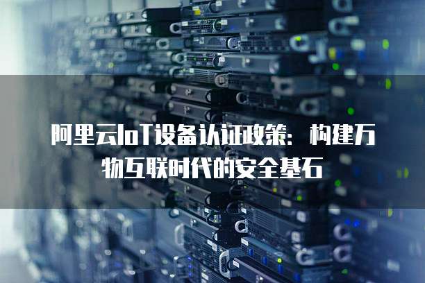 阿里云IoT设备认证政策:构建万物互联时代的安全基石