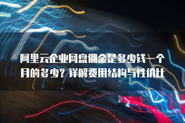 阿里云企业网盘佣金是多少钱一个月的多少?详解费用结构与性价比