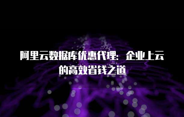 阿里云数据库优惠代理:企业上云的高效省钱之道