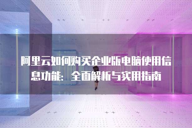 阿里云如何购买企业版电脑使用信息功能:全面解析与实用指南