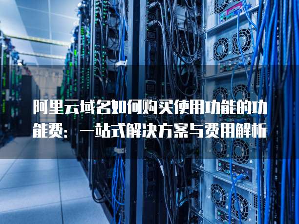 阿里云域名如何购买使用功能的功能费:一站式解决方案与费用解析
