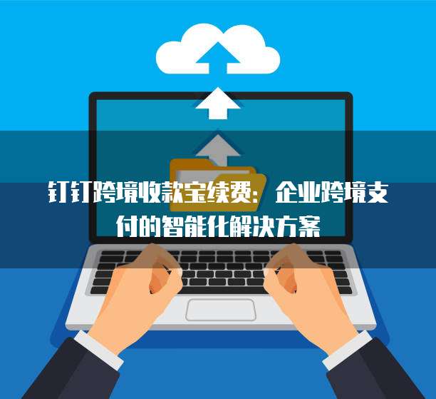 钉钉跨境收款宝续费:企业跨境支付的智能化解决方案