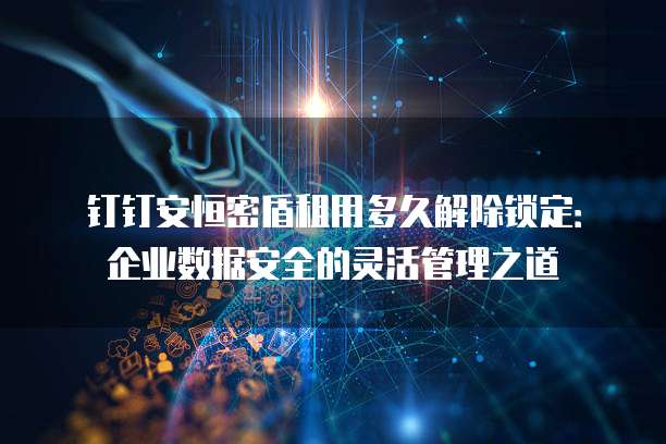 钉钉安恒密盾租用多久解除锁定:企业数据安全的灵活管理之道