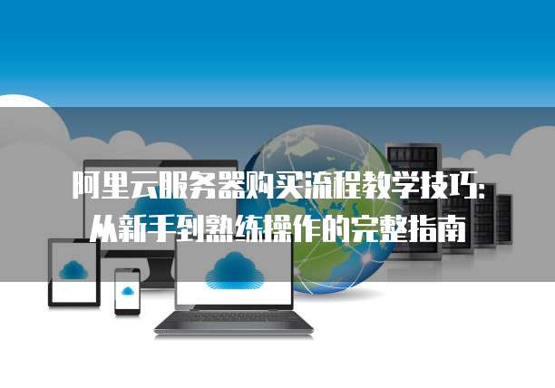 阿里云服务器购买流程教学技巧:从新手到熟练操作的完整指南