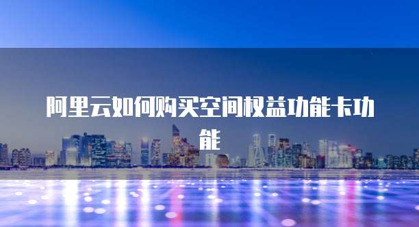阿里云如何购买空间权益功能卡功能
