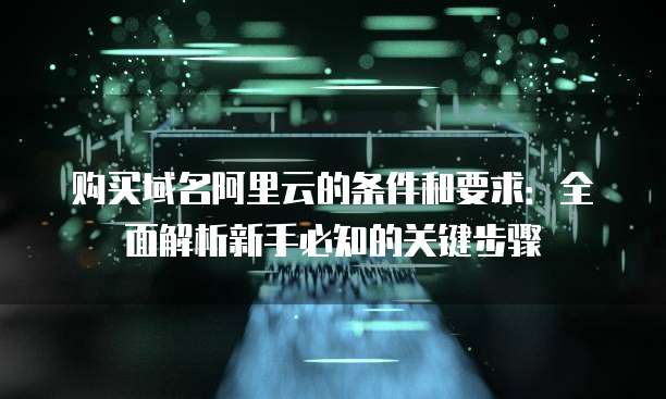 购买域名阿里云的条件和要求：全面解析新手必知的关键步骤
