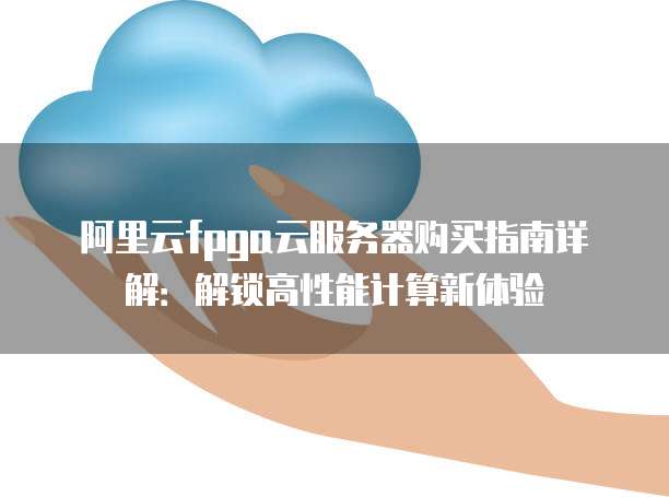 阿里云fpga云服务器购买指南详解:解锁高性能计算新体验