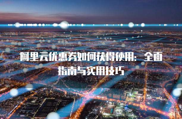 阿里云优惠券如何获得使用:全面指南与实用技巧