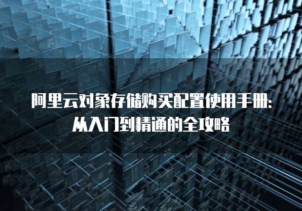 阿里云对象存储购买配置使用手册:从入门到精通的全攻略