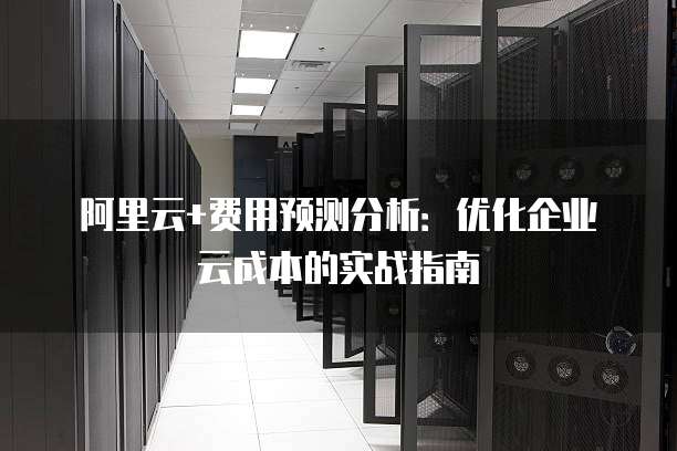 阿里云+费用预测分析：优化企业云成本的实战指南