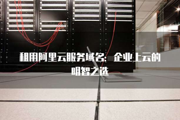 租用阿里云服务域名:企业上云的明智之选