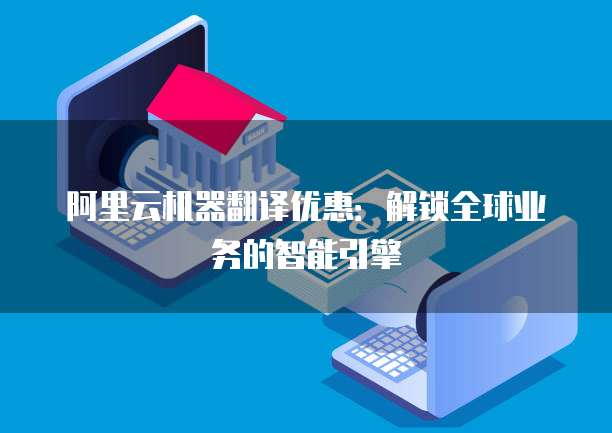 阿里云机器翻译优惠:解锁全球业务的智能引擎