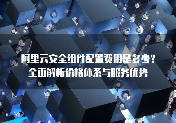 阿里云安全组件配置费用是多少？全面解析价格体系与服务优势