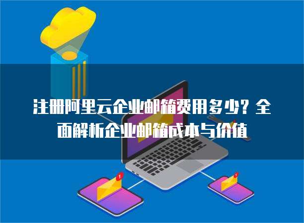 注册阿里云企业邮箱费用多少?全面解析企业邮箱成本与价值