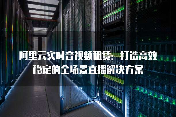 阿里云实时音视频租赁：打造高效稳定的全场景直播解决方案