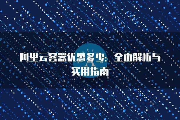 阿里云容器优惠多少:全面解析与实用指南