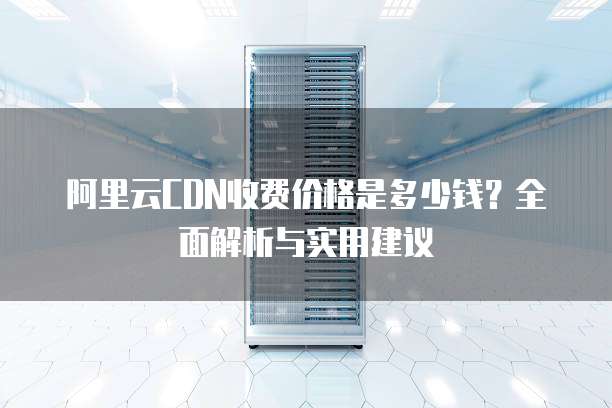 阿里云CDN收费价格是多少钱?全面解析与实用建议