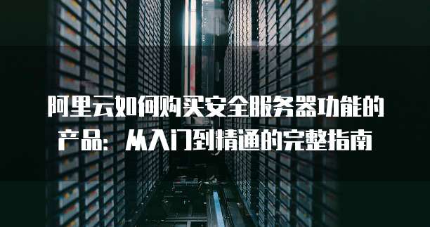 阿里云如何购买安全服务器功能的产品:从入门到精通的完整指南