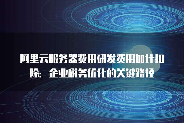 阿里云服务器费用研发费用加计扣除:企业税务优化的关键路径