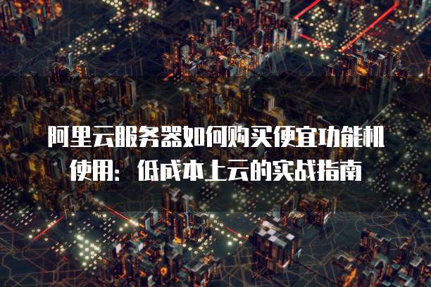 阿里云服务器如何购买便宜功能机使用:低成本上云的实战指南