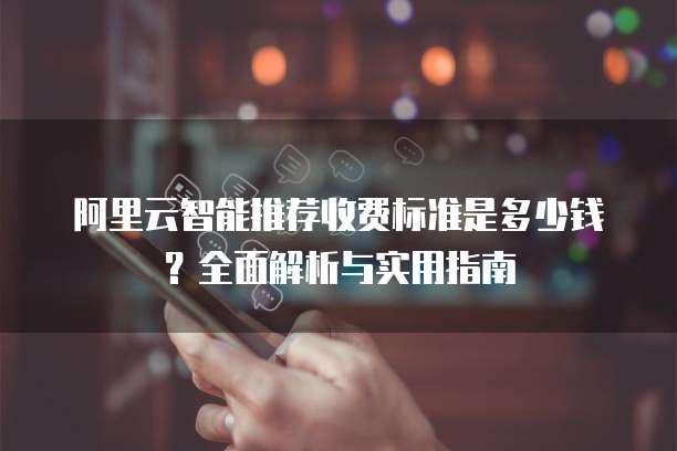 阿里云智能推荐收费标准是多少钱?全面解析与实用指南
