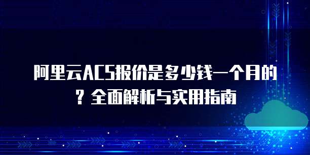 阿里云ACS报价是多少钱一个月的？全面解析与实用指南