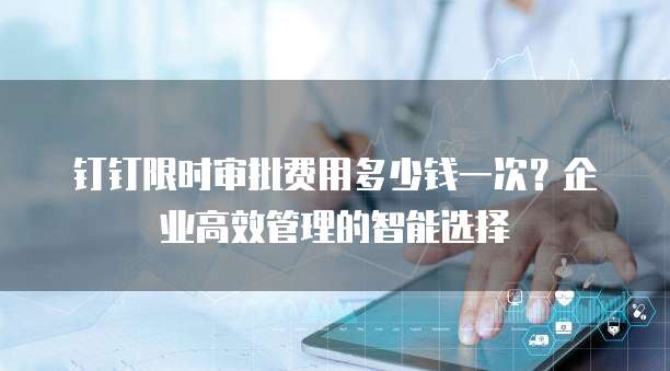 钉钉限时审批费用多少钱一次?企业高效管理的智能选择