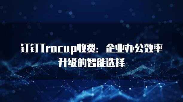 钉钉Tracup收费:企业办公效率升级的智能选择