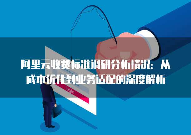 阿里云收费标准调研分析情况:从成本优化到业务适配的深度解析