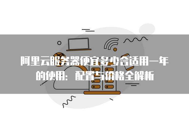 阿里云服务器便宜多少合适用一年的使用:配置与价格全解析