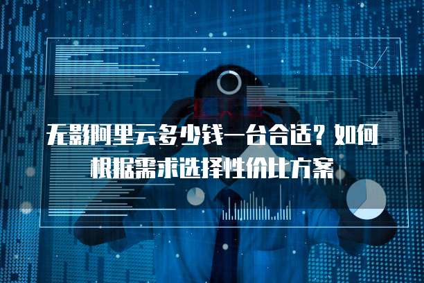 无影阿里云多少钱一台合适?如何根据需求选择性价比方案